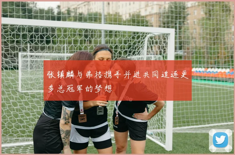 张镇麟与弗格携手并进共同追逐更多总冠军的梦想