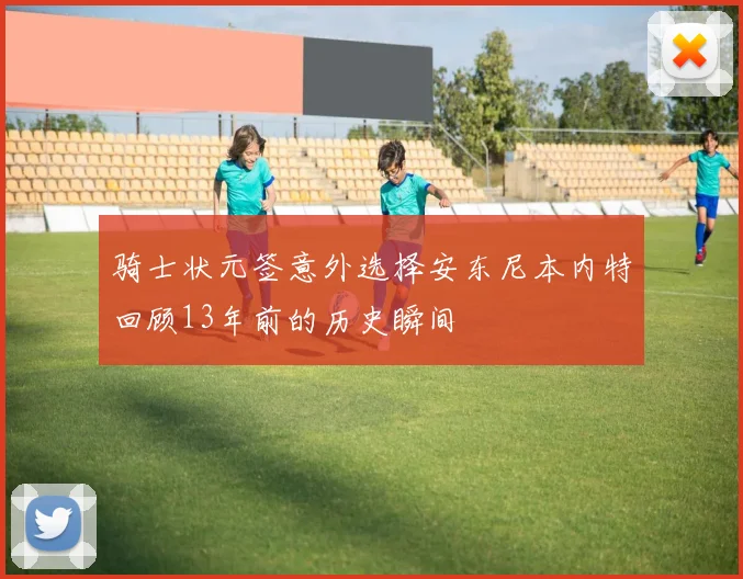 骑士状元签意外选择安东尼本内特回顾13年前的历史瞬间