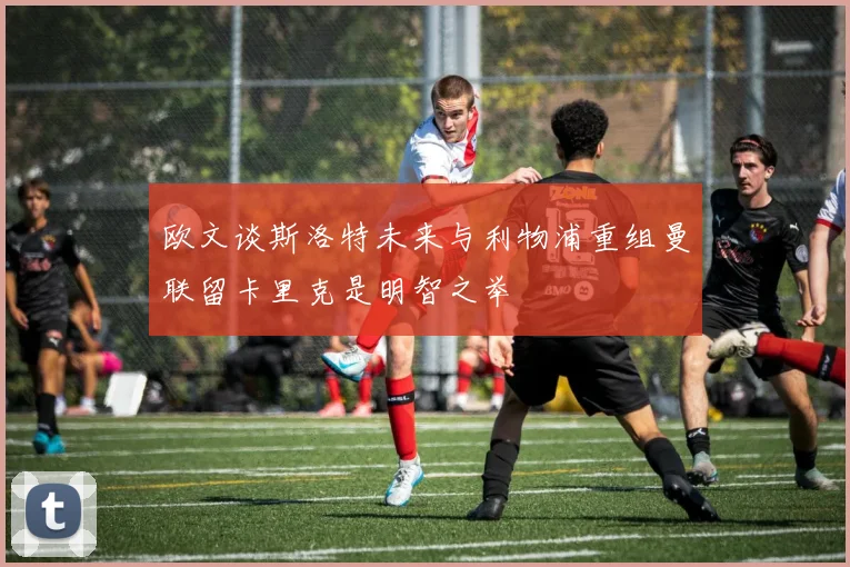 欧文谈斯洛特未来与利物浦重组曼联留卡里克是明智之举