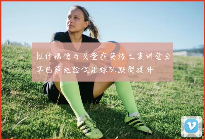 拉什福德与戈登在英格兰集训营分享巴萨经验促进球队默契提升