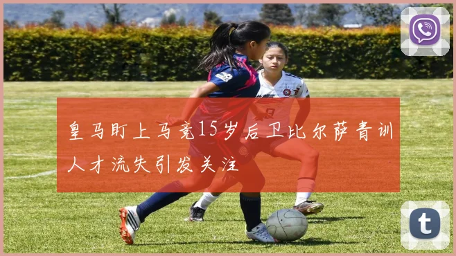 皇马盯上马竞15岁后卫比尔萨青训人才流失引发关注
