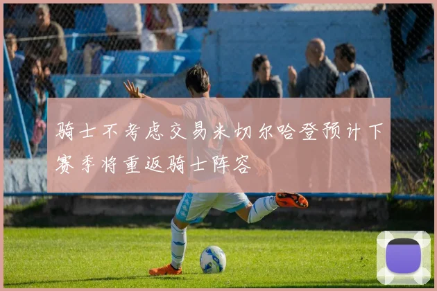 骑士不考虑交易米切尔哈登预计下赛季将重返骑士阵容