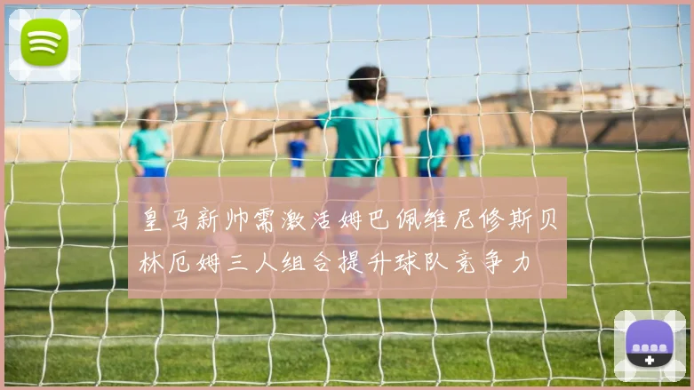 皇马新帅需激活姆巴佩维尼修斯贝林厄姆三人组合提升球队竞争力