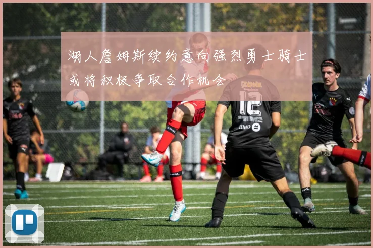 湖人詹姆斯续约意向强烈勇士骑士或将积极争取合作机会