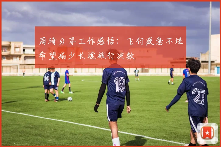周琦分享工作感悟：飞行疲惫不堪希望减少长途旅行次数