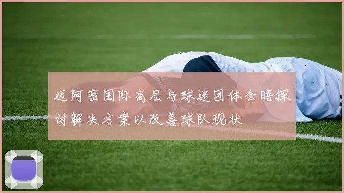 迈阿密国际高层与球迷团体会晤探讨解决方案以改善球队现状