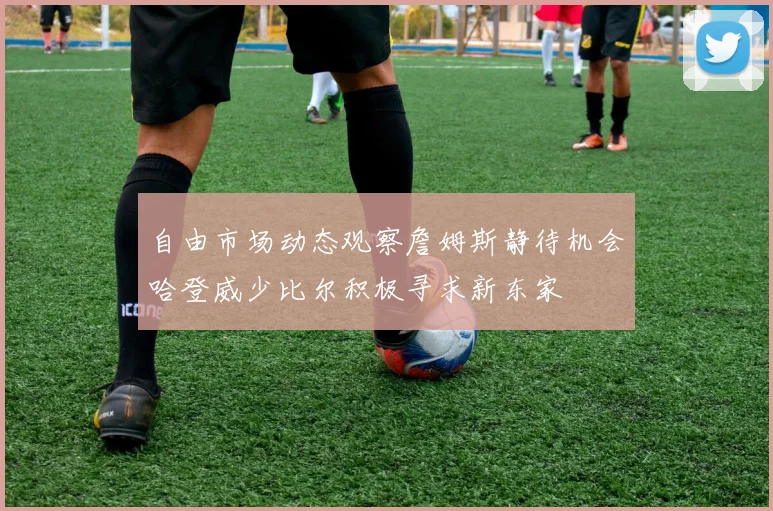 自由市场动态观察詹姆斯静待机会哈登威少比尔积极寻求新东家