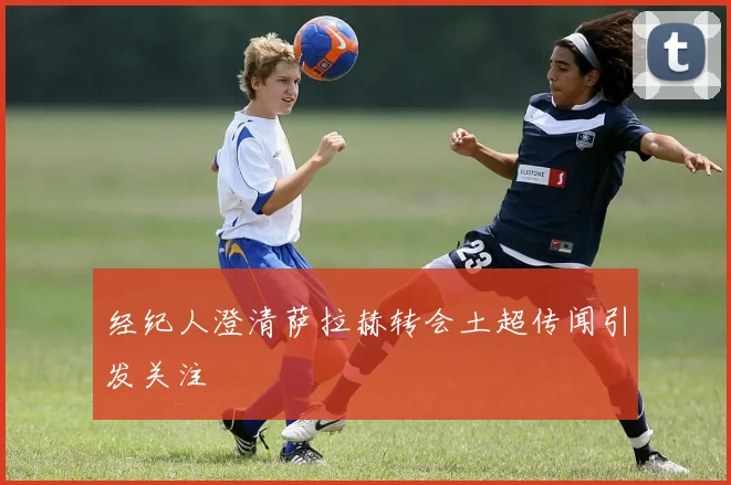 经纪人澄清萨拉赫转会土超传闻引发关注