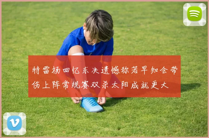 特雷杨回忆东决遗憾称若早知会带伤上阵常规赛双杀太阳成就更大