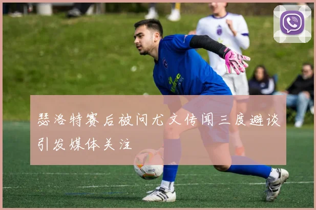 瑟洛特赛后被问尤文传闻三度避谈引发媒体关注