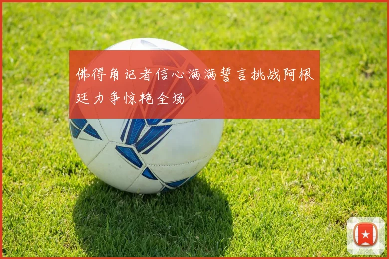 佛得角记者信心满满誓言挑战阿根廷力争惊艳全场