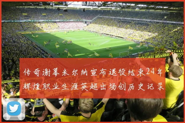 传奇谢幕米尔纳宣布退役结束24年辉煌职业生涯英超出场创历史记录