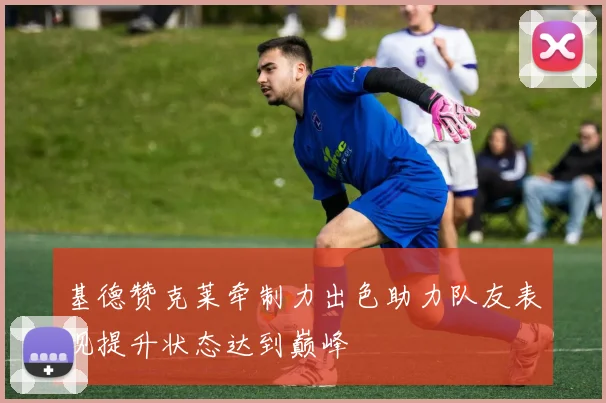 基德赞克莱牵制力出色助力队友表现提升状态达到巅峰