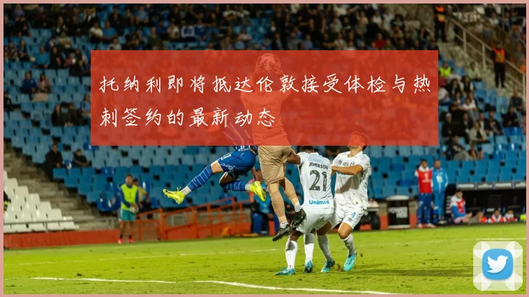 托纳利即将抵达伦敦接受体检与热刺签约的最新动态