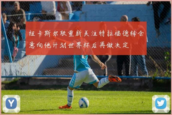 纽卡斯尔联重新关注特拉福德转会意向他计划世界杯后再做决定