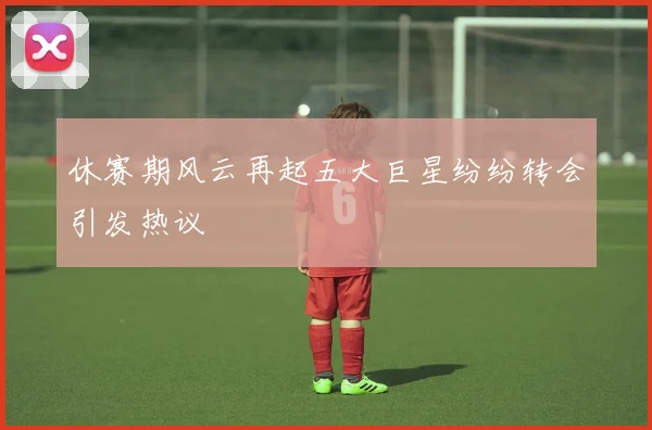 休赛期风云再起五大巨星纷纷转会引发热议