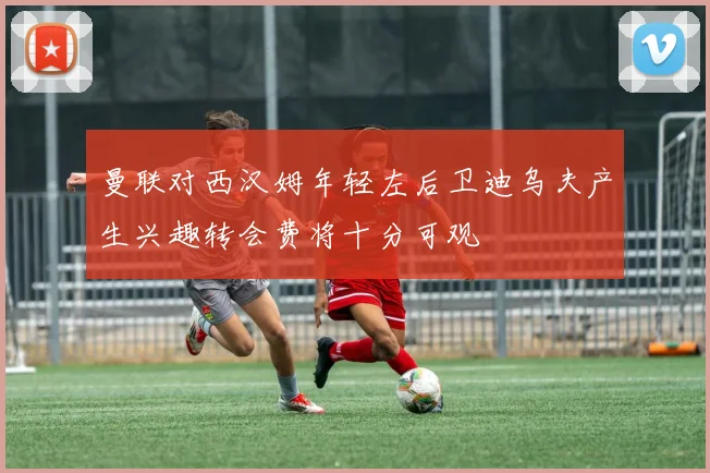 曼联对西汉姆年轻左后卫迪乌夫产生兴趣转会费将十分可观