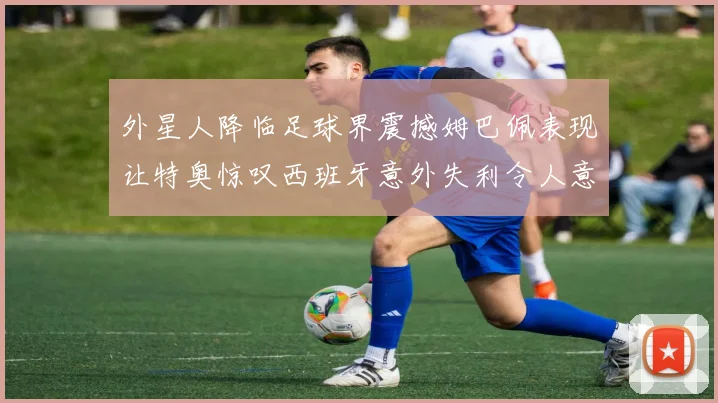 外星人降临足球界震撼姆巴佩表现让特奥惊叹西班牙意外失利令人意外