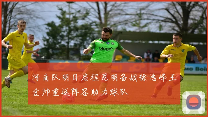 河南队明日启程昆明备战徐浩峰王金帅重返阵容助力球队